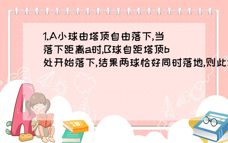 1.A小球由塔顶自由落下,当落下距离a时,B球自距塔顶b处开始落下,结果两球恰好同时落地,则此塔的高度 （ ）A.a+b B.2ab/a+b C.(a+b)²/4a D.根号{a²+b²/2}2.一个从地面上竖直上抛的物体,它两