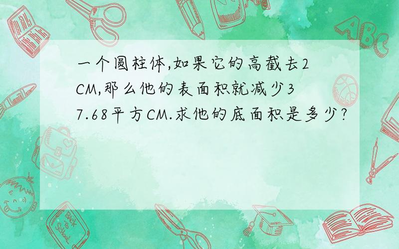 一个圆柱体,如果它的高截去2CM,那么他的表面积就减少37.68平方CM.求他的底面积是多少?