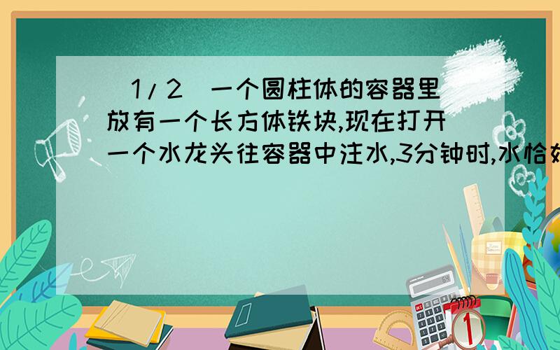 (1/2)一个圆柱体的容器里放有一个长方体铁块,现在打开一个水龙头往容器中注水,3分钟时,水恰好没过长...(1/2)一个圆柱体的容器里放有一个长方体铁块,现在打开一个水龙头往容器中注水,3分