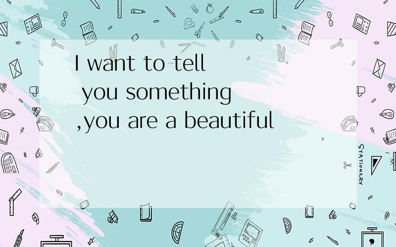 I want to tell you something,you are a beautiful