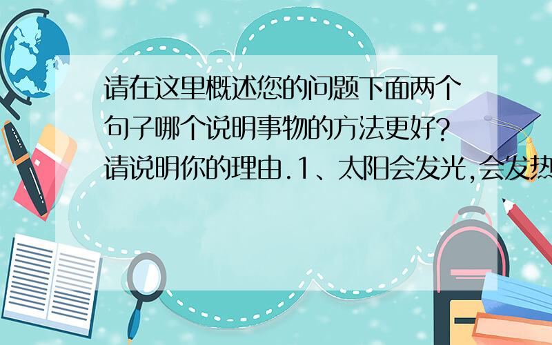 请在这里概述您的问题下面两个句子哪个说明事物的方法更好?请说明你的理由.1、太阳会发光,会发热,是个大火球.2、太阳会发光.发热、温度相当高.