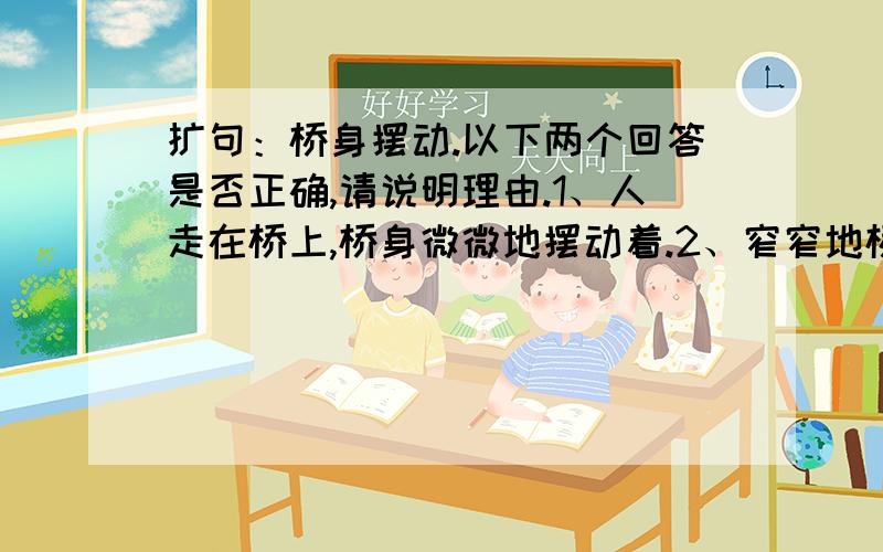 扩句：桥身摆动.以下两个回答是否正确,请说明理由.1、人走在桥上,桥身微微地摆动着.2、窄窄地桥身剧烈摆动像在荡秋千.