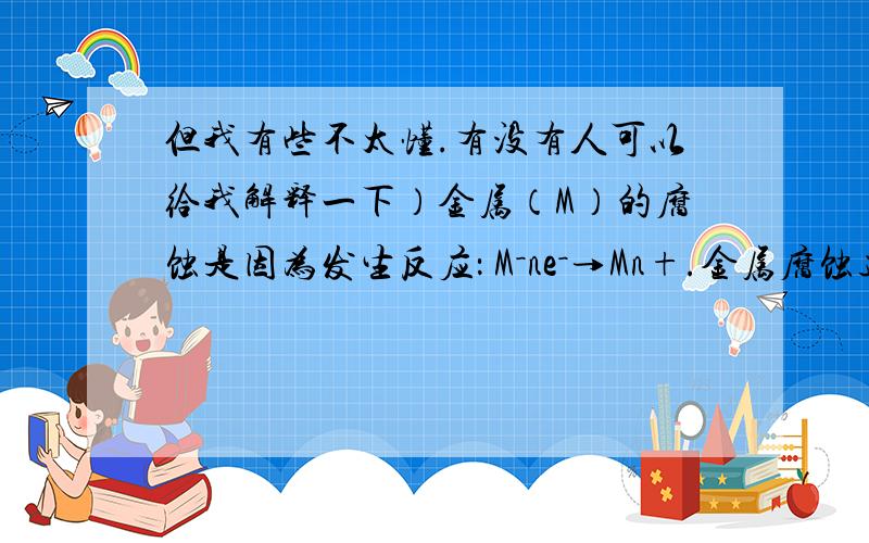 但我有些不太懂.有没有人可以给我解释一下）金属（M）的腐蚀是因为发生反应： M－ne－→Mn+.金属腐蚀造成很大的经济损失,甚至超过自然灾害,其中钢铁锈蚀最为严重,寻求防止钢铁腐蚀的方