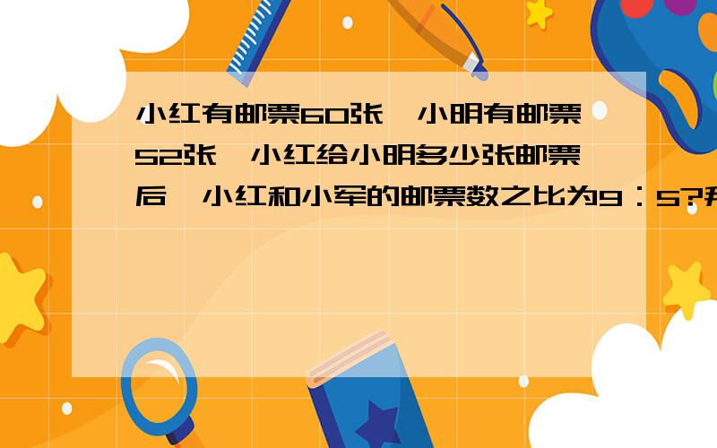 小红有邮票60张,小明有邮票52张,小红给小明多少张邮票后,小红和小军的邮票数之比为9：5?拜托各位了 3