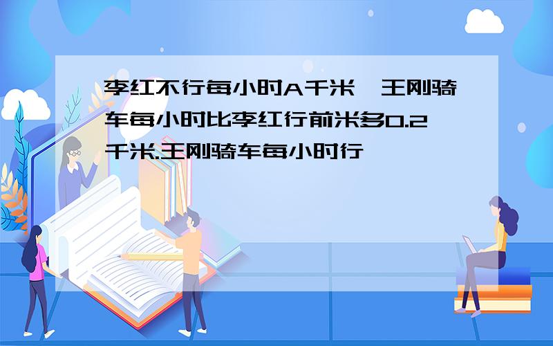 李红不行每小时A千米,王刚骑车每小时比李红行前米多0.2千米.王刚骑车每小时行【