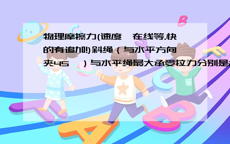 物理摩擦力(速度,在线等.快的有追加!)斜绳（与水平方向夹45°）与水平绳最大承受拉力分别是20牛和10牛,竖直绳抗拉力足够强,三绳系与0点,问各绳均不短时,最多可悬吊多重的物体?图！！！