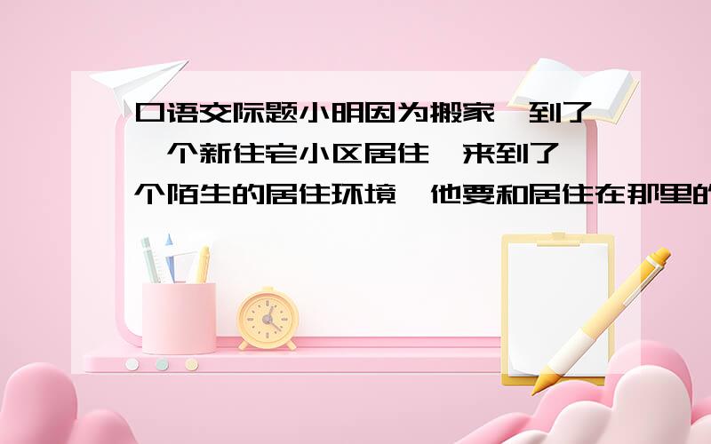 口语交际题小明因为搬家,到了一个新住宅小区居住,来到了一个陌生的居住环境,他要和居住在那里的小朋友交往.正好小区花园有一群小朋友在玩游戏.要求：请你替小明设计几句和小朋友认