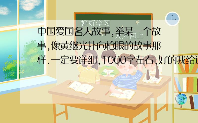 中国爱国名人故事,举某一个故事,像黄继光扑向枪眼的故事那样.一定要详细,1000字左右,好的我给追加.不要网上抄的,最好是书里那样的英雄故事那样11月29日前回答再追加!