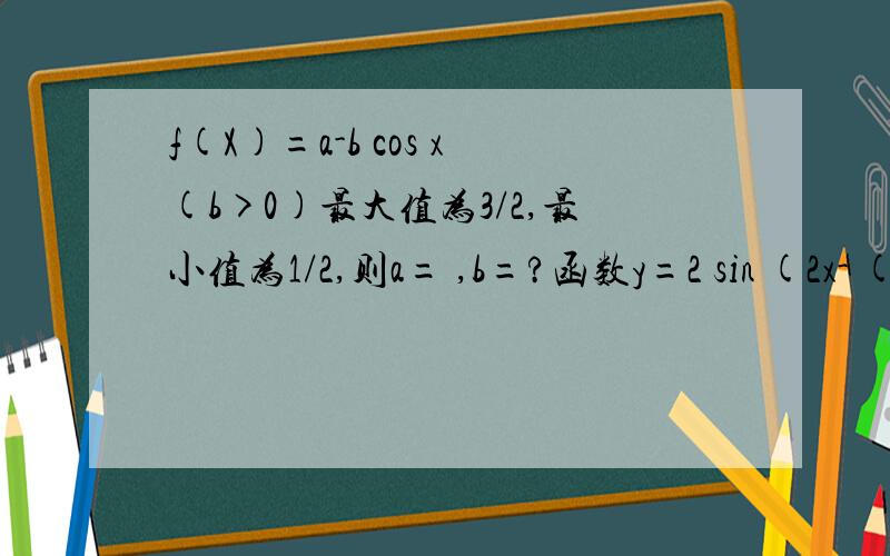 f(X)=a-b cos x(b>0)最大值为3/2,最小值为1/2,则a= ,b=?函数y=2 sin (2x- (π/3))的递增区间是函数y=根号下2cosx-1 的定义域为?已知函数f（x）=-sin^2 x+sinx +a(1)当f(x）=0有实数解时,求实数a的取值范围（2）1≤f