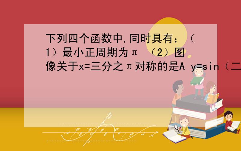 下列四个函数中,同时具有：（1）最小正周期为π （2）图像关于x=三分之π对称的是A y=sin（二分之x+6分之π） B y=sin（2x+6分之π）C y=sin（2x-三分之π） Dy=sin（2x-6分之π）