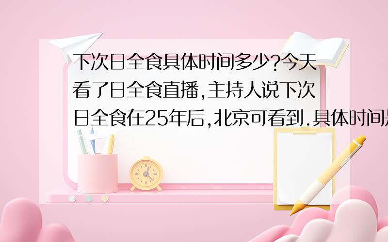 下次日全食具体时间多少?今天看了日全食直播,主持人说下次日全食在25年后,北京可看到.具体时间是什么时候啊?