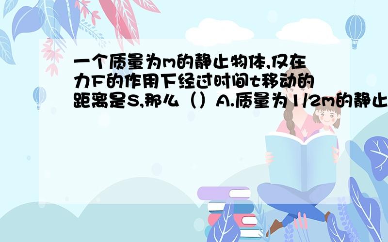 一个质量为m的静止物体,仅在力F的作用下经过时间t移动的距离是S,那么（）A.质量为1/2m的静止物体,在力F的作用下经过时间t移动的距离是2SB.质量为m的静止物体,在力1/2F的作用下经过时间t移