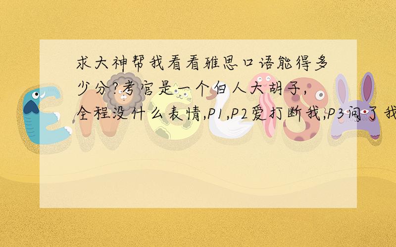 求大神帮我看看雅思口语能得多少分?考官是一个白人大胡子,全程没什么表情,P1,P2爱打断我,P3问了我6、7个问题!我全程没什么停顿和犹豫,听到问题就立即回答了.每个问题基本3句话以上吧.有