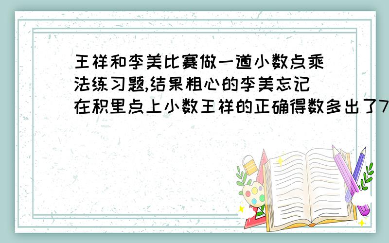 王祥和李美比赛做一道小数点乘法练习题,结果粗心的李美忘记在积里点上小数王祥的正确得数多出了7.2王祥和李美比赛做一道小数点乘法练习题,结果粗心的李美忘记在积里点上小数点,比王