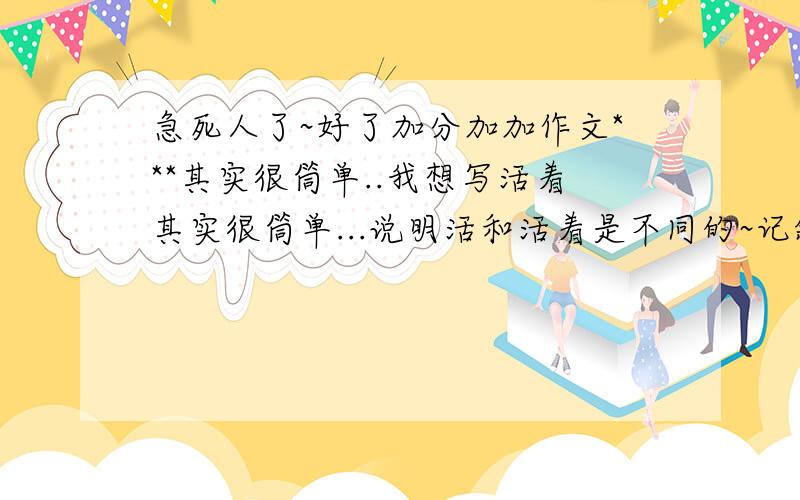 急死人了~好了加分加加作文***其实很筒单..我想写活着其实很筒单...说明活和活着是不同的~记叙文~只要构思!选材.