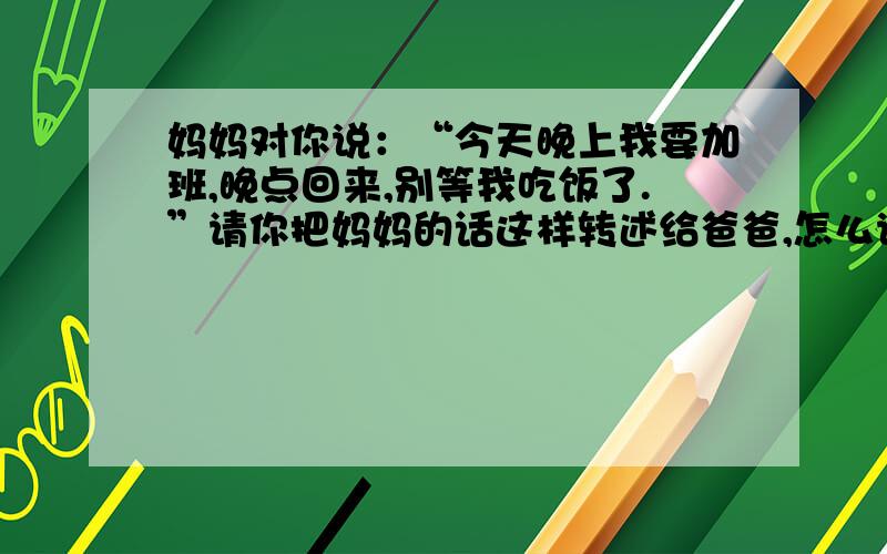 妈妈对你说：“今天晚上我要加班,晚点回来,别等我吃饭了.”请你把妈妈的话这样转述给爸爸,怎么说啊