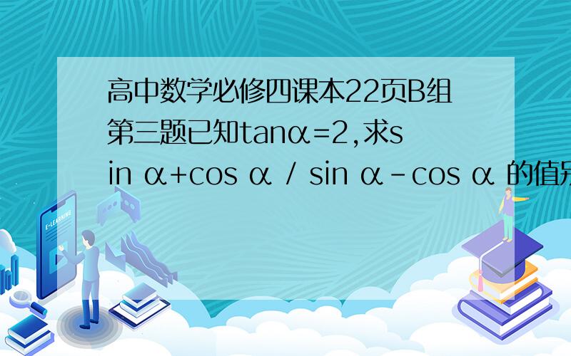 高中数学必修四课本22页B组第三题已知tanα=2,求sin α+cos α / sin α-cos α 的值别用王后雄等的参考答案我有！