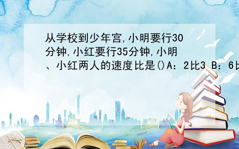 从学校到少年宫,小明要行30分钟,小红要行35分钟,小明、小红两人的速度比是()A：2比3 B：6比7 C：7比6 D：6比5