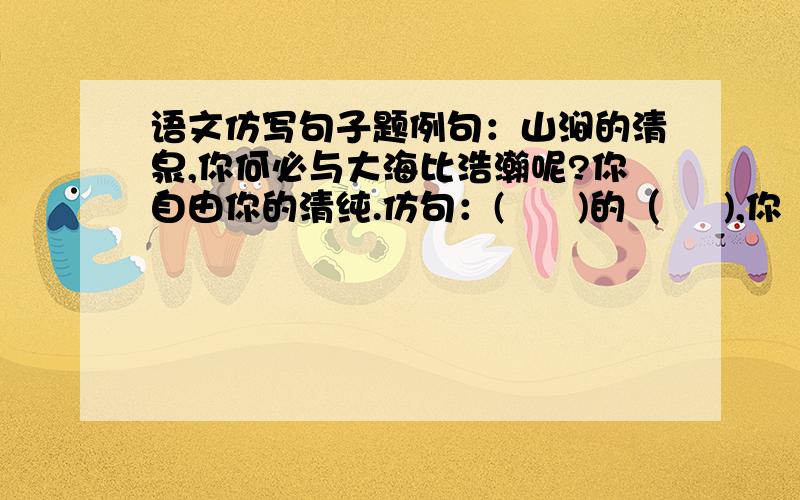 语文仿写句子题例句：山涧的清泉,你何必与大海比浩瀚呢?你自由你的清纯.仿句：(      )的（     ),你（      ）你自有（          ）