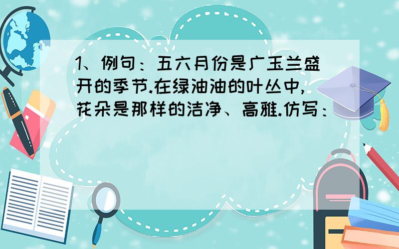 1、例句：五六月份是广玉兰盛开的季节.在绿油油的叶丛中,花朵是那样的洁净、高雅.仿写：____月份是____盛开的季节.在____的叶丛中,花朵是那样的____、____2、例句：秋冬时节,许多树的叶子凋