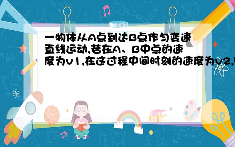 一物体从A点到达B点作匀变速直线运动,若在A、B中点的速度为v1,在这过程中间时刻的速度为v2,则物体（ ）（A）作匀加速运动时,v1>v2 （B）作匀减速运动时,v1