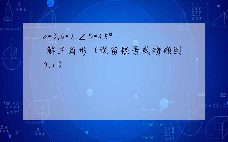 a=3,b=2,∠B=45° 解三角形（保留根号或精确到0.1）