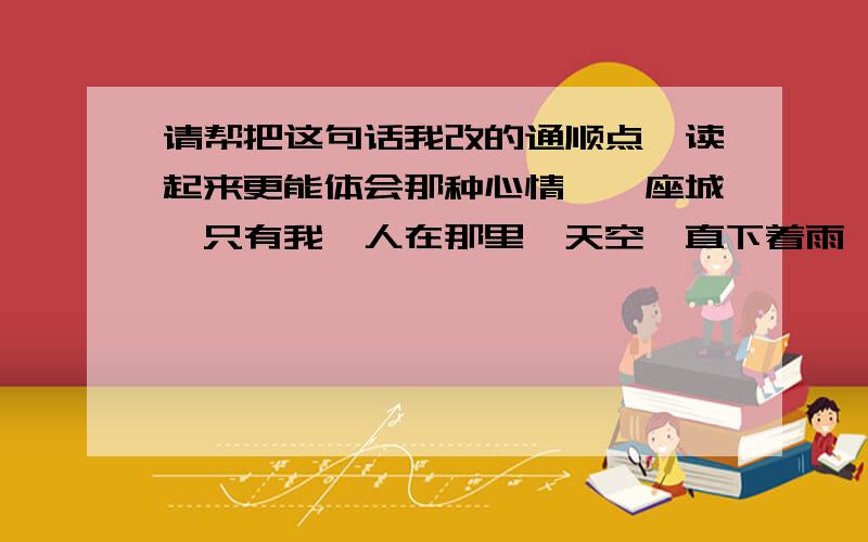 请帮把这句话我改的通顺点、读起来更能体会那种心情、一座城、只有我一人在那里、天空一直下着雨、我分不清雨水和泪水、我像只小猫一样蜷缩着、