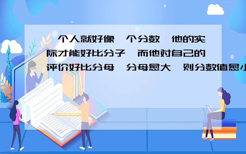 一个人就好像一个分数,他的实际才能好比分子,而他对自己的评价好比分母,分母愈大,则分数值愈小的意思