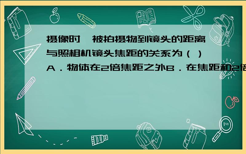 摄像时,被拍摄物到镜头的距离与照相机镜头焦距的关系为（）A．物体在2倍焦距之外B．在焦距和2倍焦距之间C．小于焦距D．等于2倍焦距