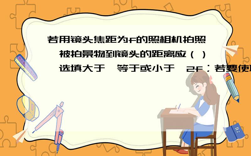 若用镜头焦距为f的照相机拍照,被拍景物到镜头的距离应（）【选填大于、等于或小于】2f；若要使取景范围变大一些,则照相机镜头距景物的距离应为（）【选填 增大、减小或不变】,则镜头