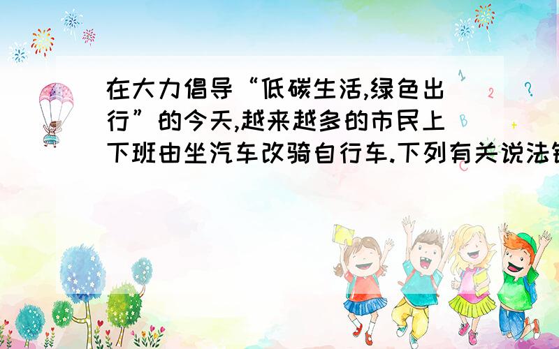 在大力倡导“低碳生活,绿色出行”的今天,越来越多的市民上下班由坐汽车改骑自行车.下列有关说法错误的是 ( ) A．行车时,相对于车上的人,车是静止的B．行车时,车轮与地面之间的摩擦是滑