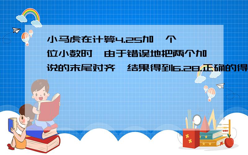 小马虎在计算4.25加一个一位小数时,由于错误地把两个加说的末尾对齐,结果得到6.28.正确的得数是多少?