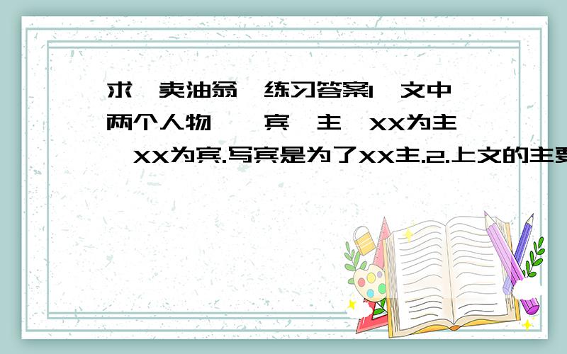 求《卖油翁》练习答案1,文中两个人物,一宾一主,XX为主,XX为宾.写宾是为了XX主.2.上文的主要内容是写XX,突出XX的道理,所以重点写XX而对XX一笔带过3.正确解释“之”的不同意思颔之XXXX 沥之XXXXX