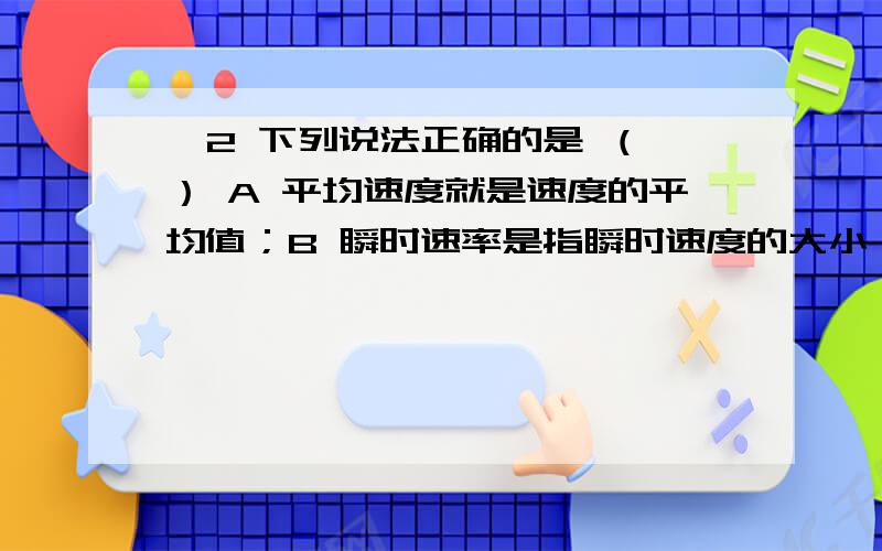 、2 下列说法正确的是 （ ） A 平均速度就是速度的平均值；B 瞬时速率是指瞬时速度的大小；C 火车以速度v经过某一段路,v是指瞬时速度；D 子弹以速度v从枪口射出,v是指平均速度.3 物体在某