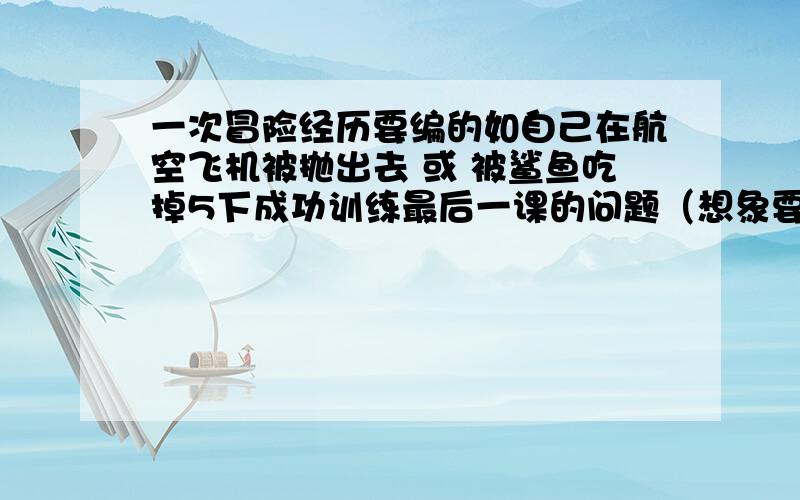 一次冒险经历要编的如自己在航空飞机被抛出去 或 被鲨鱼吃掉5下成功训练最后一课的问题（想象要漫无边际）悬赏分够高了我没有财富值了要有我还提高