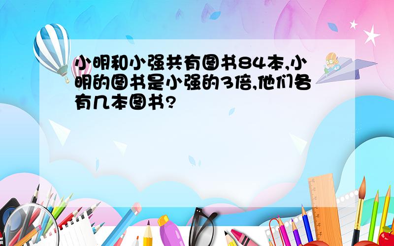 小明和小强共有图书84本,小明的图书是小强的3倍,他们各有几本图书?