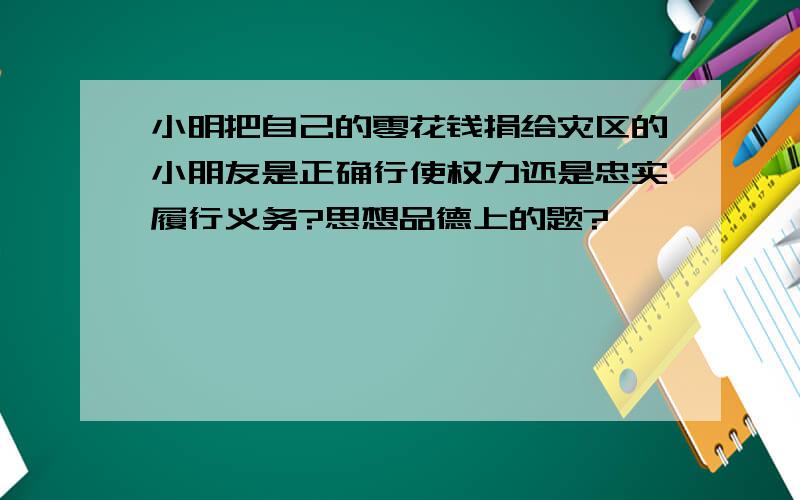 小明把自己的零花钱捐给灾区的小朋友是正确行使权力还是忠实履行义务?思想品德上的题?