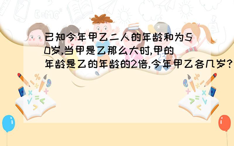 已知今年甲乙二人的年龄和为50岁,当甲是乙那么大时,甲的年龄是乙的年龄的2倍,今年甲乙各几岁?说下过程为什么这么做