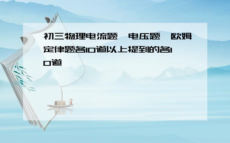 初三物理电流题、电压题、欧姆定律题各10道以上提到的各10道,