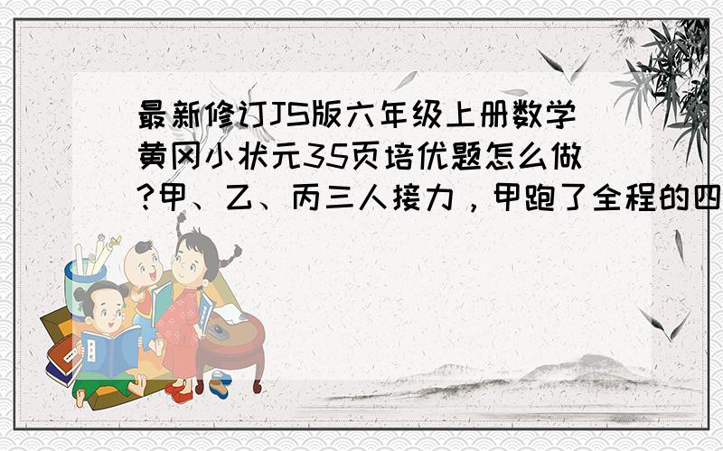 最新修订JS版六年级上册数学黄冈小状元35页培优题怎么做?甲、乙、丙三人接力，甲跑了全程的四分之一后，乙接着跑了50米，最后丙跑完全程的三分之一，问：乙跑了全程的几分之几？接力