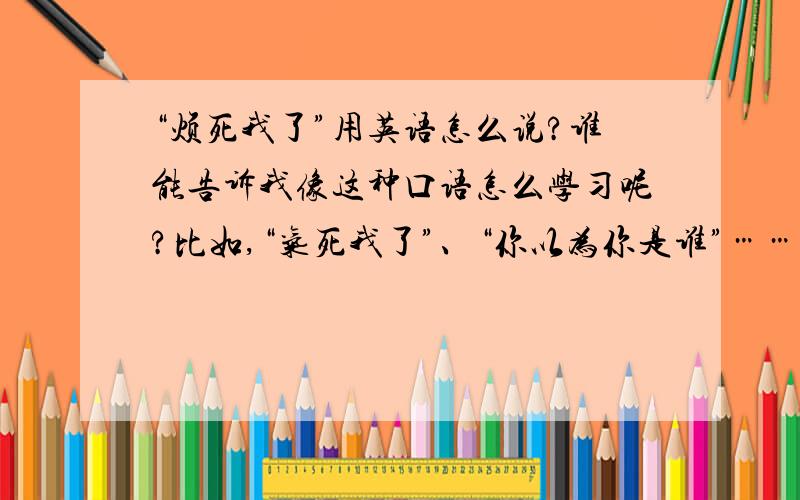 “烦死我了”用英语怎么说?谁能告诉我像这种口语怎么学习呢?比如,“气死我了”、“你以为你是谁”…… 还有,一些常用的客套话怎么说呢?比如“过奖了”、“诚挚地邀请您……”,等等