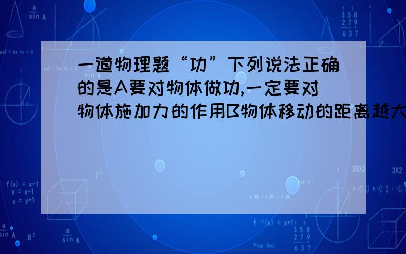 一道物理题“功”下列说法正确的是A要对物体做功,一定要对物体施加力的作用B物体移动的距离越大,做的功越多C对物体作用的力越大,做的功越多D有力对物体做功,物体一定做变速运动