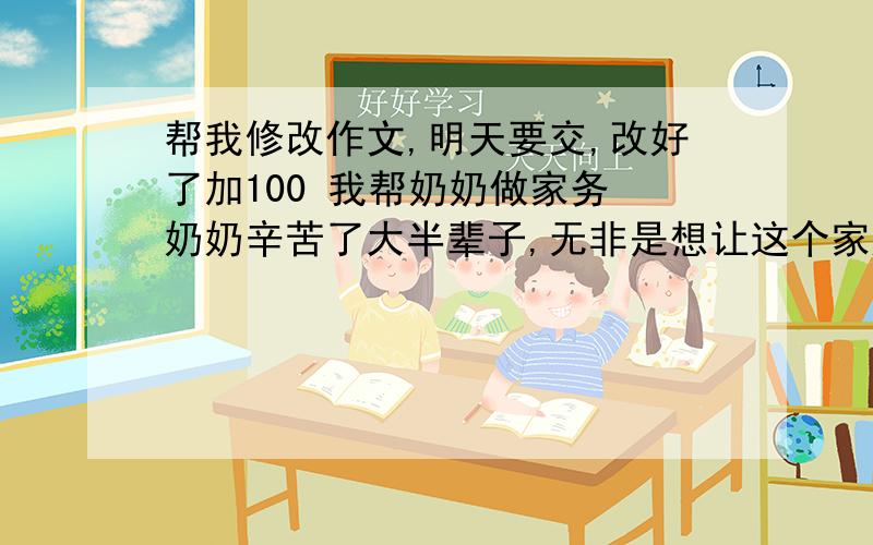 帮我修改作文,明天要交,改好了加100 我帮奶奶做家务 奶奶辛苦了大半辈子,无非是想让这个家庭过得好点,快乐点,她用白发换来了一家的幸福.每天早上醒来,我都能看到奶奶忙碌的身影在各个