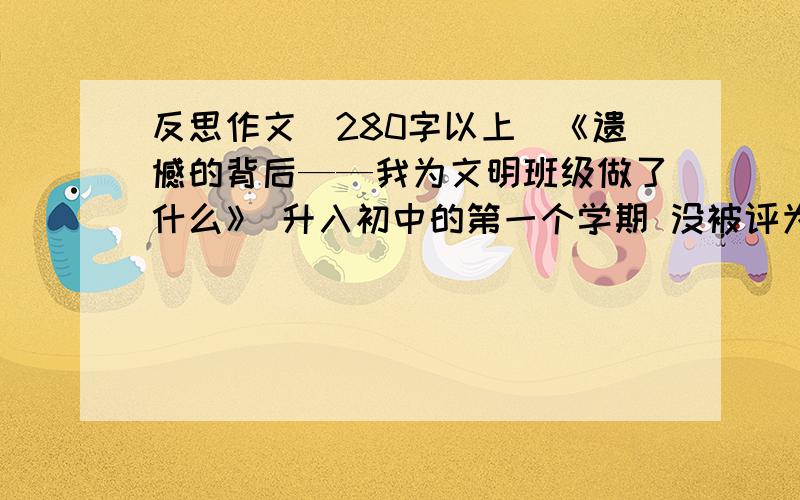 反思作文（280字以上）《遗憾的背后——我为文明班级做了什么》 升入初中的第一个学期 没被评为 文明班级 我们班做的很好……