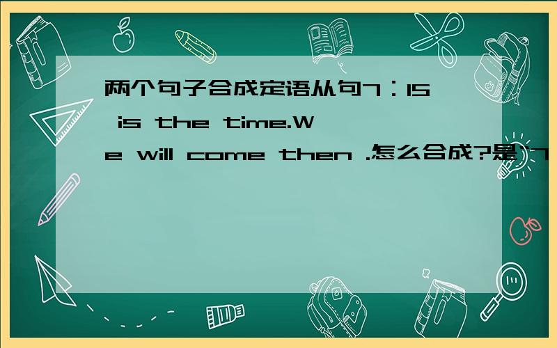 两个句子合成定语从句7：15 is the time.We will come then .怎么合成?是“7：15 is the time when We will come then 这个then 放在这里我觉得怪怪的啊...到底怎么合啊...