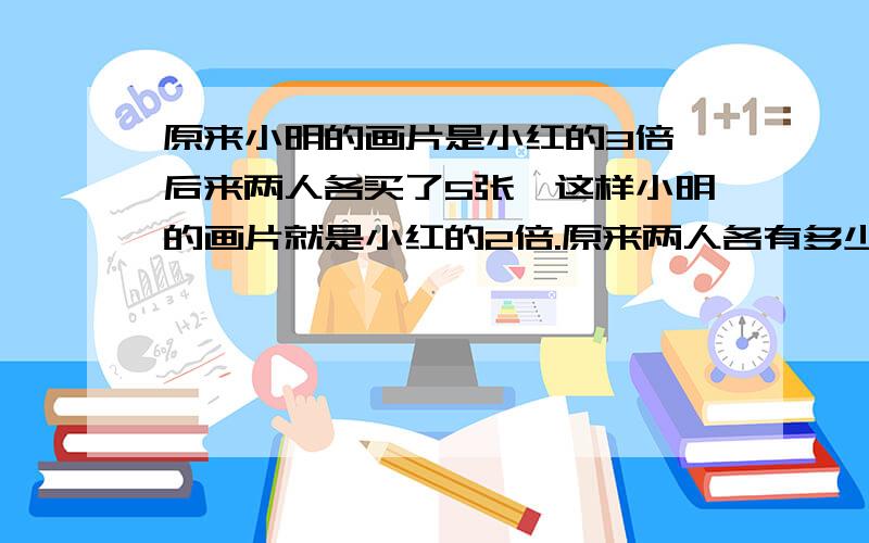 原来小明的画片是小红的3倍,后来两人各买了5张,这样小明的画片就是小红的2倍.原来两人各有多少张画片?