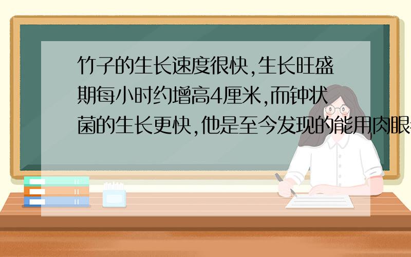 竹子的生长速度很快,生长旺盛期每小时约增高4厘米,而钟状菌的生长更快,他是至今发现的能用肉眼看出生长的植物.生长茂盛期每时约25厘米.在它们的生长旺盛期,如果开始竹子比钟状菌高31.5