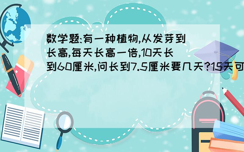 数学题:有一种植物,从发芽到长高,每天长高一倍,10天长到60厘米,问长到7.5厘米要几天?15天可长多长?(请列式)