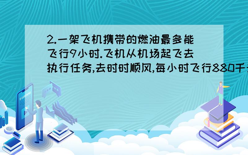 2.一架飞机携带的燃油最多能飞行9小时.飞机从机场起飞去执行任务,去时时顺风,每小时飞行880千米,返回时时逆风,每小时行760千米.这架飞机执行任务时,离机场的最大距离是多少千米?并且列