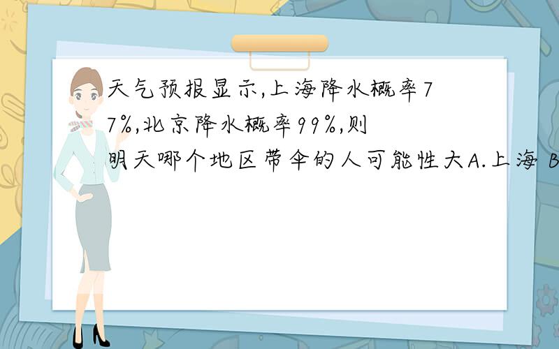 天气预报显示,上海降水概率77%,北京降水概率99%,则明天哪个地区带伞的人可能性大A.上海 B.北京C.概率相同D.都不对